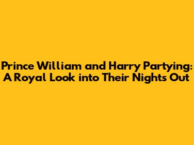 Prince William and Harry Partying: A Royal Look into Their Nights Out