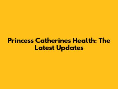 Princess Catherine's Health: The Latest Updates