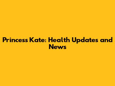 Princess Kate: Health Updates and News