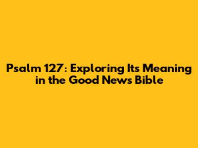 Psalm 127: Exploring Its Meaning in the Good News Bible