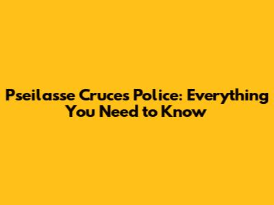 Pseilasse Cruces Police: Everything You Need to Know