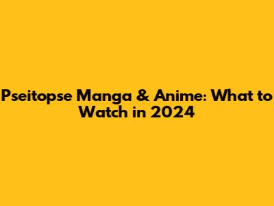 Pseitopse Manga & Anime: What to Watch in 2024