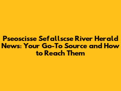 Pseoscisse Sefallscse River Herald News: Your Go-To Source and How to Reach Them