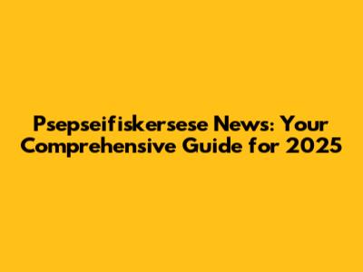 Psepseifiskersese News: Your Comprehensive Guide for 2025