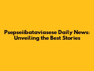 Psepseiibataviasese Daily News: Unveiling the Best Stories