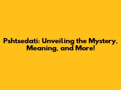 Pshtsedati: Unveiling the Mystery, Meaning, and More!