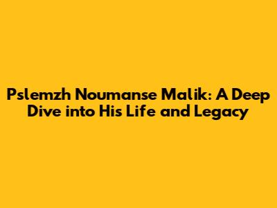 Pslemzh Noumanse Malik: A Deep Dive into His Life and Legacy