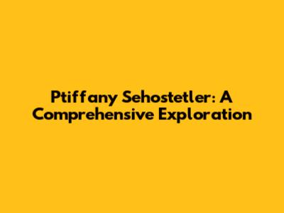 Ptiffany Sehostetler: A Comprehensive Exploration