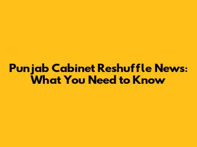 Punjab Cabinet Reshuffle News: What You Need to Know