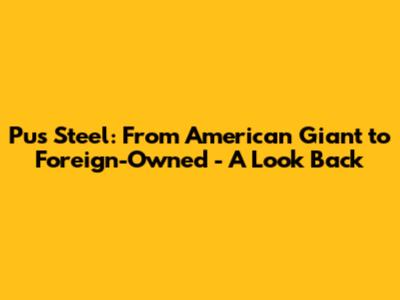 Pus Steel: From American Giant to Foreign-Owned - A Look Back