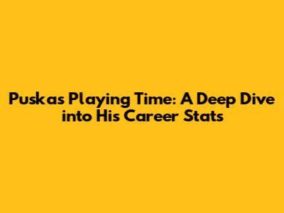 Puskas Playing Time: A Deep Dive into His Career Stats