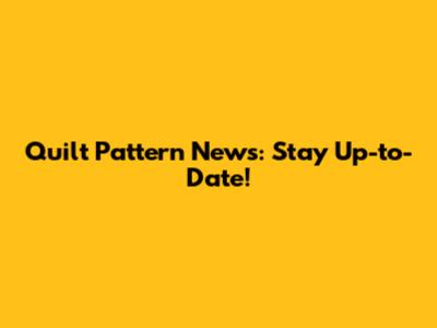 Quilt Pattern News: Stay Up-to-Date!