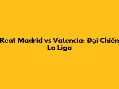 Real Madrid vs Valencia: Đại Chiến La Liga