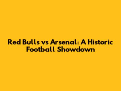 Red Bulls vs Arsenal: A Historic Football Showdown
