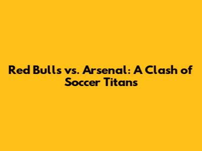 Red Bulls vs. Arsenal: A Clash of Soccer Titans