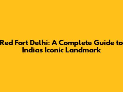 Red Fort Delhi: A Complete Guide to India's Iconic Landmark