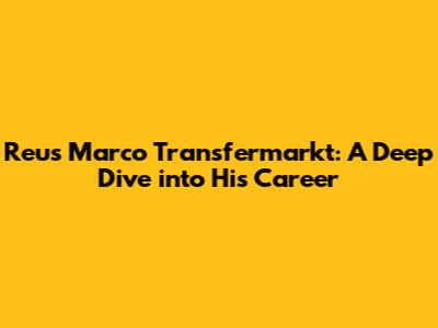 Reus Marco Transfermarkt: A Deep Dive into His Career