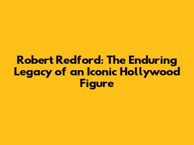 Robert Redford: The Enduring Legacy of an Iconic Hollywood Figure
