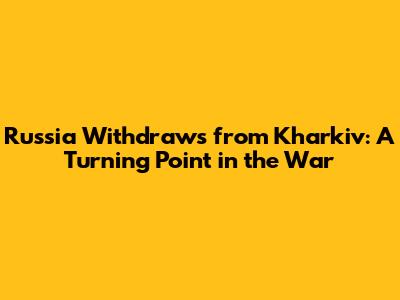 Russia Withdraws from Kharkiv: A Turning Point in the War