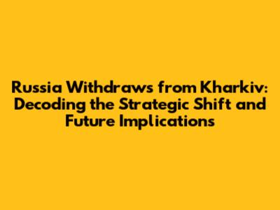 Russia Withdraws from Kharkiv: Decoding the Strategic Shift and Future Implications