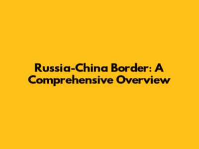 Russia-China Border: A Comprehensive Overview