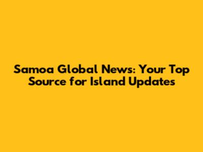 Samoa Global News: Your Top Source for Island Updates
