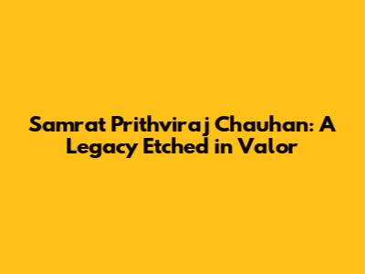 Samrat Prithviraj Chauhan: A Legacy Etched in Valor