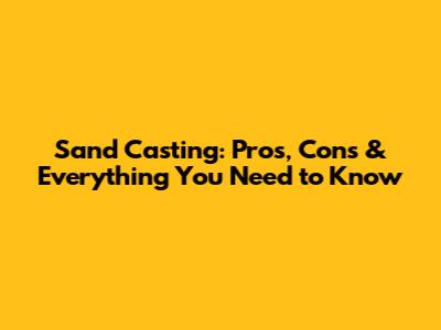 Sand Casting: Pros, Cons & Everything You Need to Know