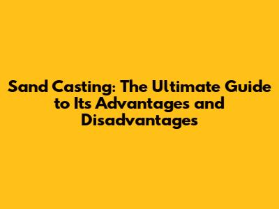 Sand Casting: The Ultimate Guide to Its Advantages and Disadvantages