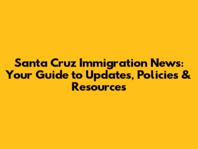 Santa Cruz Immigration News: Your Guide to Updates, Policies & Resources