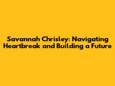 Savannah Chrisley: Navigating Heartbreak and Building a Future