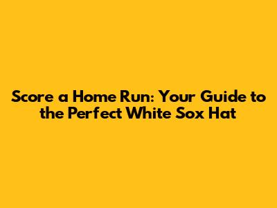 Score a Home Run: Your Guide to the Perfect White Sox Hat