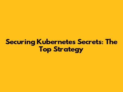 Securing Kubernetes Secrets: The Top Strategy