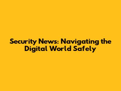 Security News: Navigating the Digital World Safely