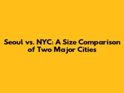 Seoul vs. NYC: A Size Comparison of Two Major Cities