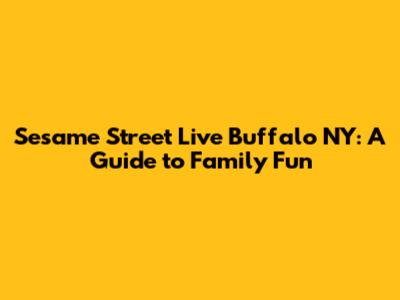 Sesame Street Live Buffalo NY: A Guide to Family Fun