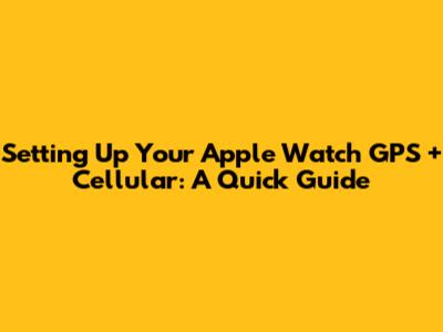 Setting Up Your Apple Watch GPS + Cellular: A Quick Guide