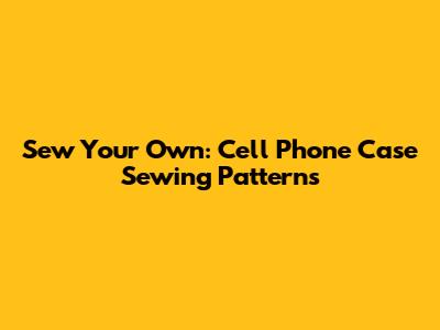 Sew Your Own: Cell Phone Case Sewing Patterns