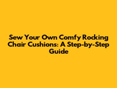 Sew Your Own Comfy Rocking Chair Cushions: A Step-by-Step Guide