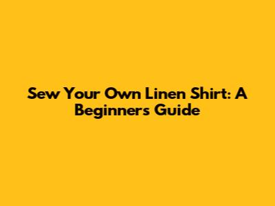 Sew Your Own Linen Shirt: A Beginner's Guide