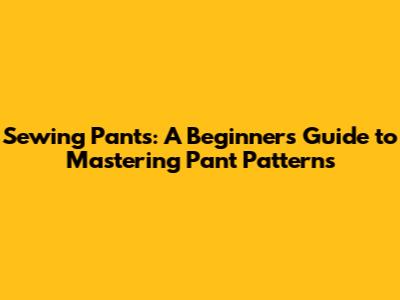 Sewing Pants: A Beginner's Guide to Mastering Pant Patterns
