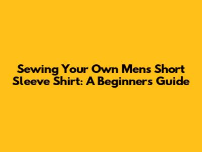 Sewing Your Own Men's Short Sleeve Shirt: A Beginner's Guide