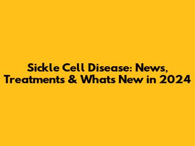 Sickle Cell Disease: News, Treatments & What's New in 2024