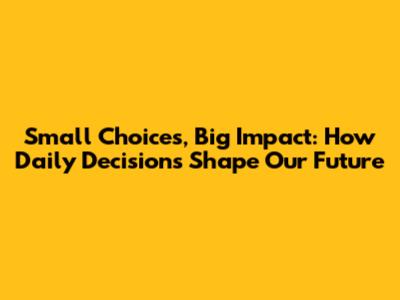 Small Choices, Big Impact: How Daily Decisions Shape Our Future