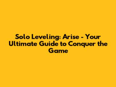 Solo Leveling: Arise - Your Ultimate Guide to Conquer the Game