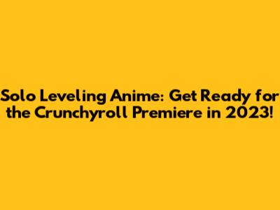 Solo Leveling Anime: Get Ready for the Crunchyroll Premiere in 2023!