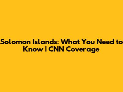 Solomon Islands: What You Need to Know | CNN Coverage
