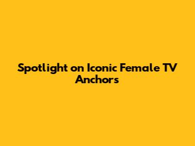 Spotlight on Iconic Female TV Anchors