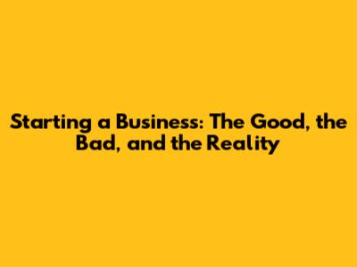 Starting a Business: The Good, the Bad, and the Reality