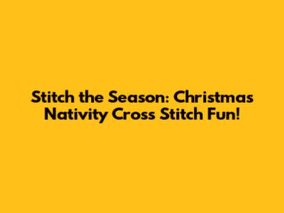Stitch the Season: Christmas Nativity Cross Stitch Fun!